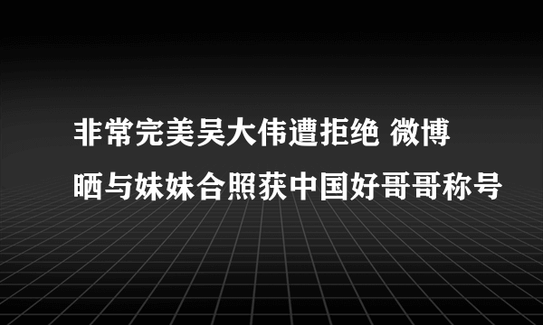 非常完美吴大伟遭拒绝 微博晒与妹妹合照获中国好哥哥称号