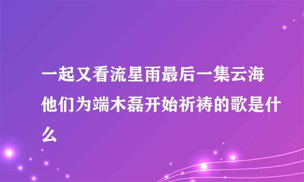 一起又看流星雨最后一集云海他们为端木磊开始祈祷的歌是什么