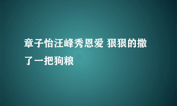 章子怡汪峰秀恩爱 狠狠的撒了一把狗粮