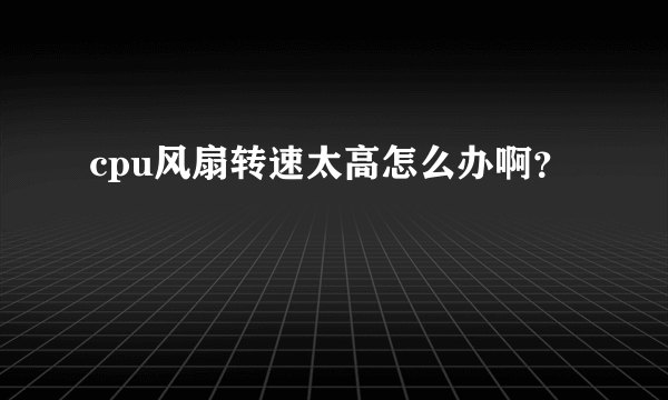 cpu风扇转速太高怎么办啊？