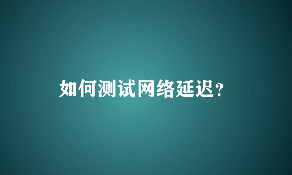 如何测试网络延迟？