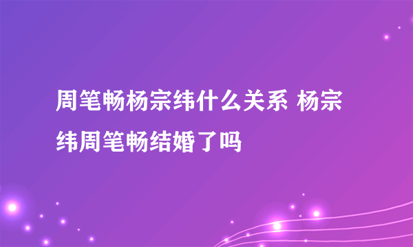 周笔畅杨宗纬什么关系 杨宗纬周笔畅结婚了吗