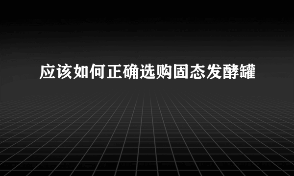 应该如何正确选购固态发酵罐