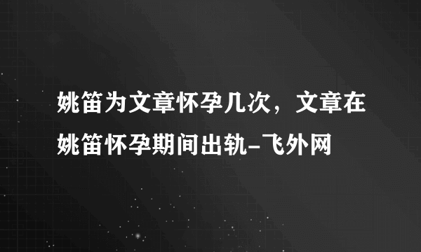 姚笛为文章怀孕几次，文章在姚笛怀孕期间出轨-飞外网