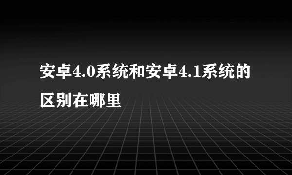 安卓4.0系统和安卓4.1系统的区别在哪里