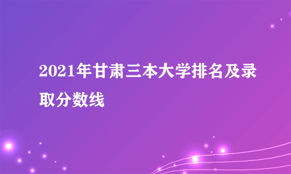 2021年甘肃三本大学排名及录取分数线