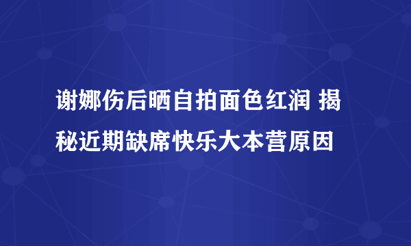 谢娜伤后晒自拍面色红润 揭秘近期缺席快乐大本营原因