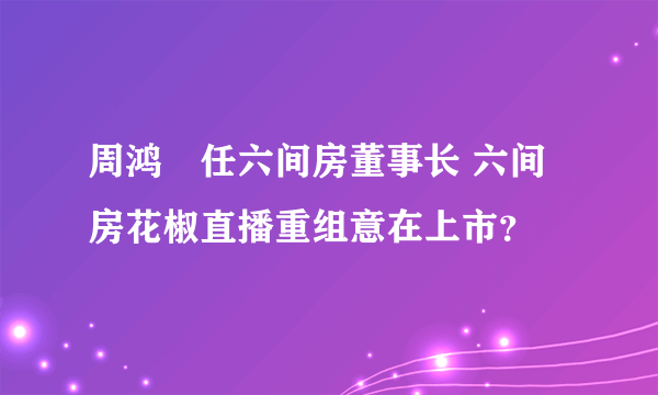 周鸿祎任六间房董事长 六间房花椒直播重组意在上市？