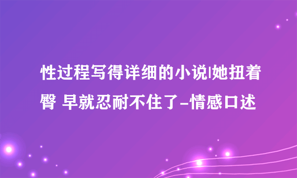 性过程写得详细的小说|她扭着臀 早就忍耐不住了-情感口述