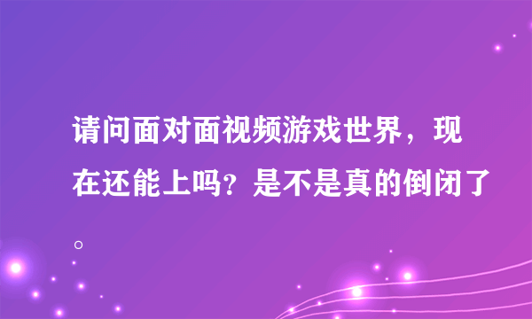 请问面对面视频游戏世界，现在还能上吗？是不是真的倒闭了。