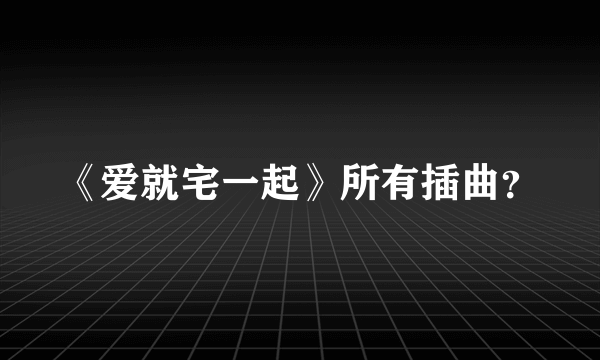 《爱就宅一起》所有插曲？