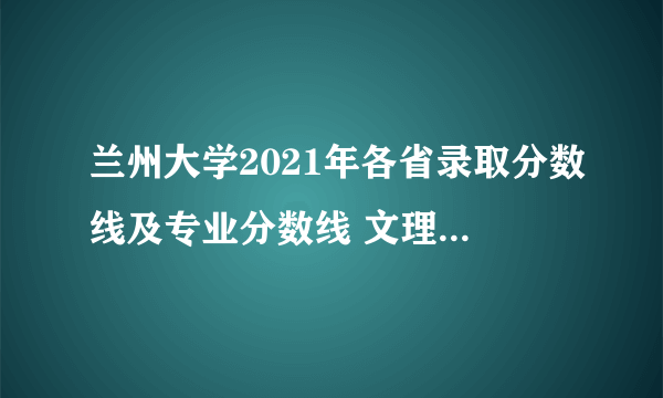 兰州大学2021年各省录取分数线及专业分数线 文理科最低位次是多少