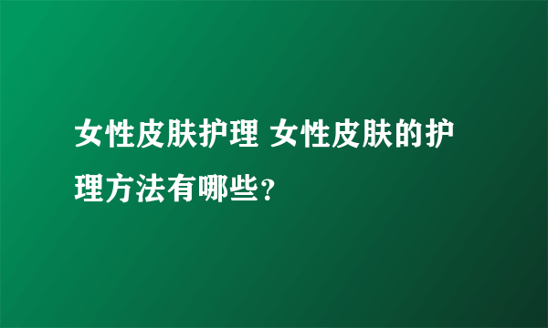 女性皮肤护理 女性皮肤的护理方法有哪些？