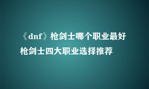 《dnf》枪剑士哪个职业最好 枪剑士四大职业选择推荐