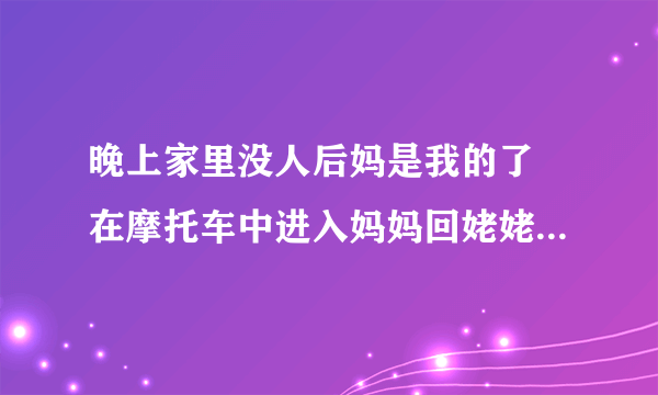 晚上家里没人后妈是我的了 在摩托车中进入妈妈回姥姥家_飞外网