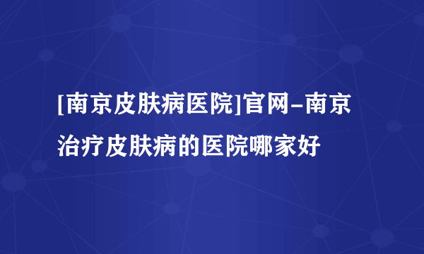 [南京皮肤病医院]官网-南京治疗皮肤病的医院哪家好