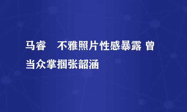 马睿菈不雅照片性感暴露 曾当众掌掴张韶涵