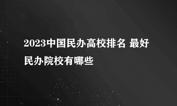 2023中国民办高校排名 最好民办院校有哪些