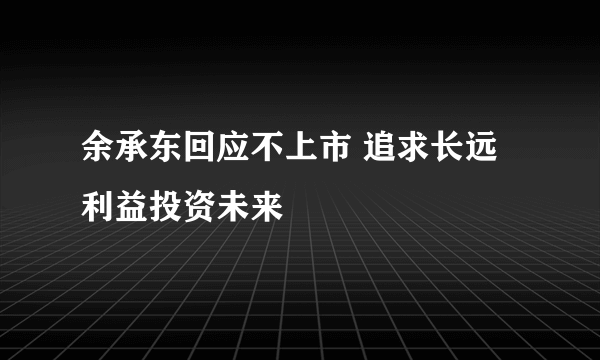 余承东回应不上市 追求长远利益投资未来