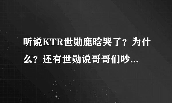 听说KTR世勋鹿晗哭了？为什么？还有世勋说哥哥们吵架是怎么回事啊？那天还发生什么事了？？顺便问一下K...