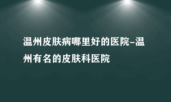 温州皮肤病哪里好的医院-温州有名的皮肤科医院