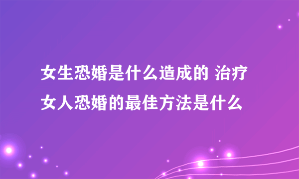 女生恐婚是什么造成的 治疗女人恐婚的最佳方法是什么