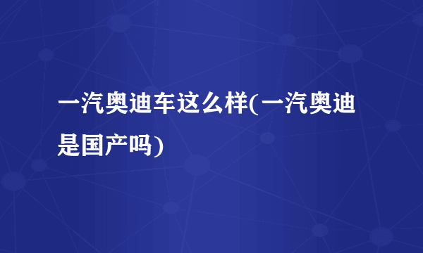 一汽奥迪车这么样(一汽奥迪是国产吗)