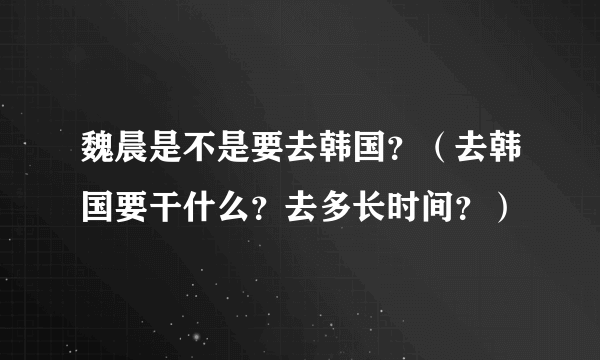 魏晨是不是要去韩国？（去韩国要干什么？去多长时间？）