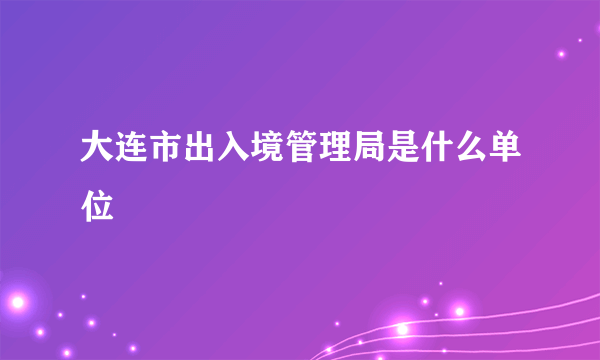 大连市出入境管理局是什么单位