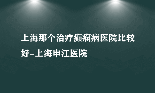 上海那个治疗癫痫病医院比较好-上海申江医院