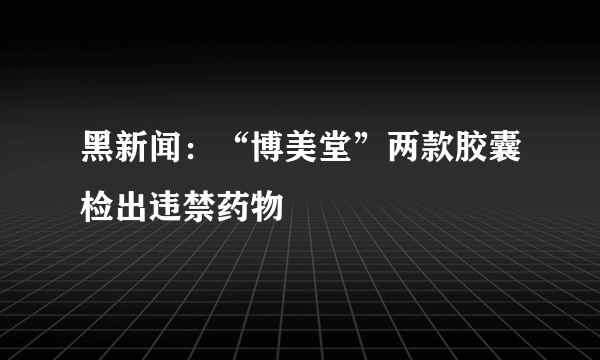 黑新闻：“博美堂”两款胶囊检出违禁药物