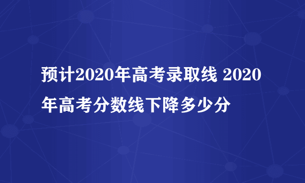 预计2020年高考录取线 2020年高考分数线下降多少分