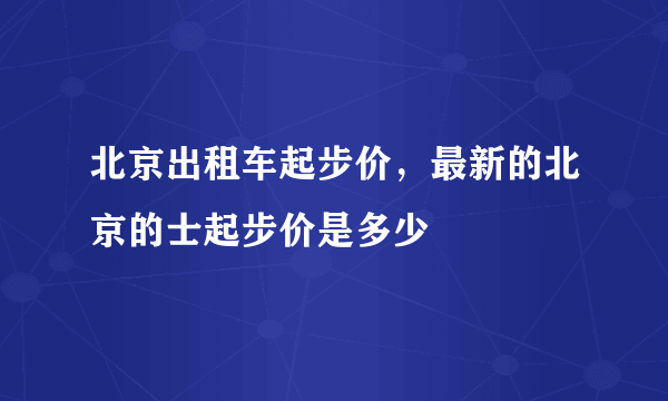 北京出租车起步价，最新的北京的士起步价是多少