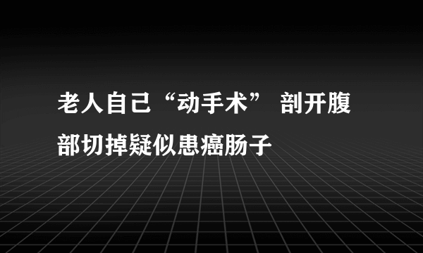 老人自己“动手术” 剖开腹部切掉疑似患癌肠子 