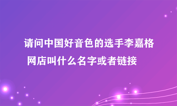 请问中国好音色的选手李嘉格 网店叫什么名字或者链接