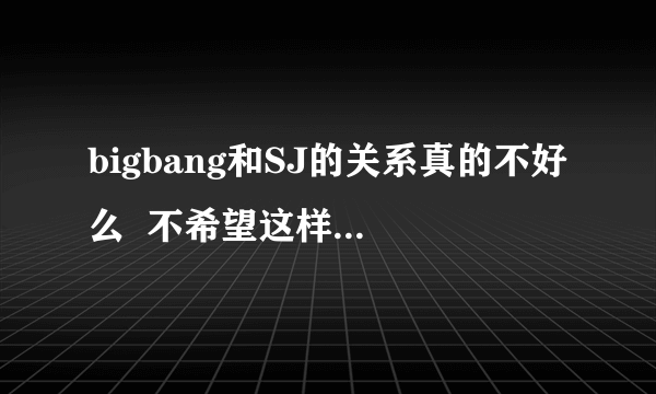 bigbang和SJ的关系真的不好么  不希望这样啊 我觉得GD不是妖精们说的那样的人啊 ~！！~