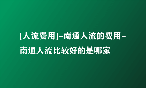 [人流费用]-南通人流的费用-南通人流比较好的是哪家