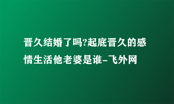 晋久结婚了吗?起底晋久的感情生活他老婆是谁-飞外网