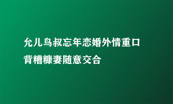 允儿鸟叔忘年恋婚外情重口 背糟糠妻随意交合