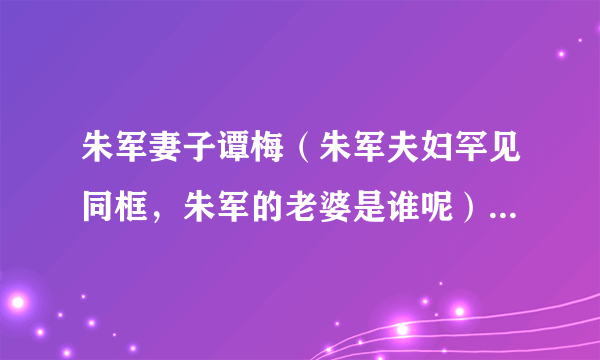 朱军妻子谭梅（朱军夫妇罕见同框，朱军的老婆是谁呢）资料_飞外网