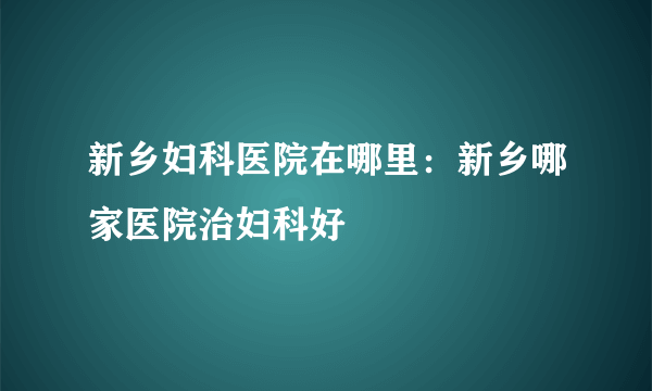 新乡妇科医院在哪里：新乡哪家医院治妇科好