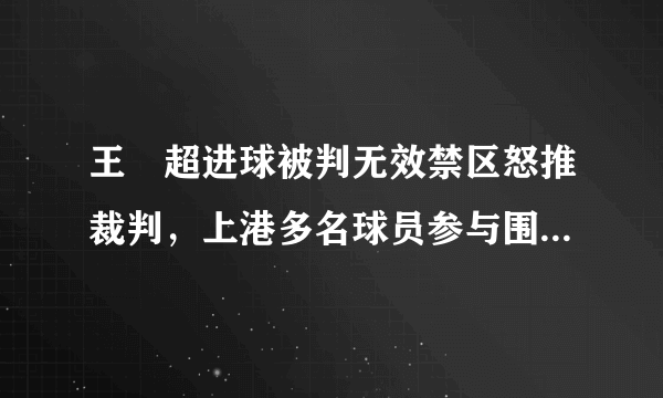 王燊超进球被判无效禁区怒推裁判，上港多名球员参与围攻主裁，大家怎么看？