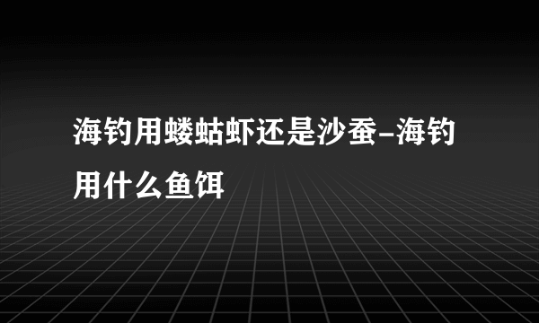 海钓用蝼蛄虾还是沙蚕-海钓用什么鱼饵