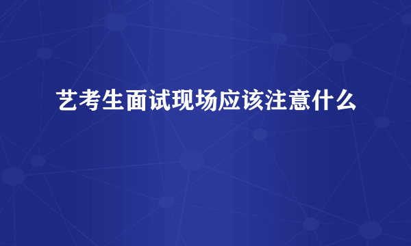 艺考生面试现场应该注意什么