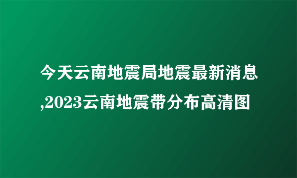 今天云南地震局地震最新消息,2023云南地震带分布高清图