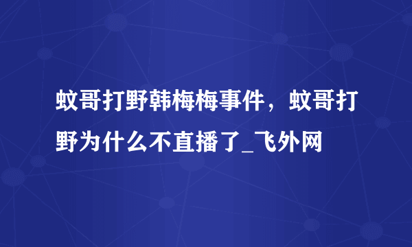 蚊哥打野韩梅梅事件，蚊哥打野为什么不直播了_飞外网