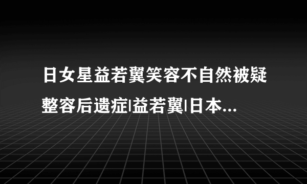 日女星益若翼笑容不自然被疑整容后遗症|益若翼|日本|整容_飞外娱乐_飞外网