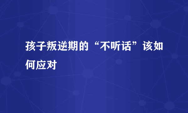 孩子叛逆期的“不听话”该如何应对