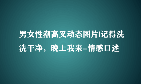 男女性潮高叉动态图片|记得洗洗干净，晚上我来-情感口述