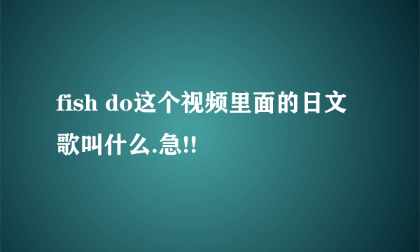 fish do这个视频里面的日文歌叫什么.急!!